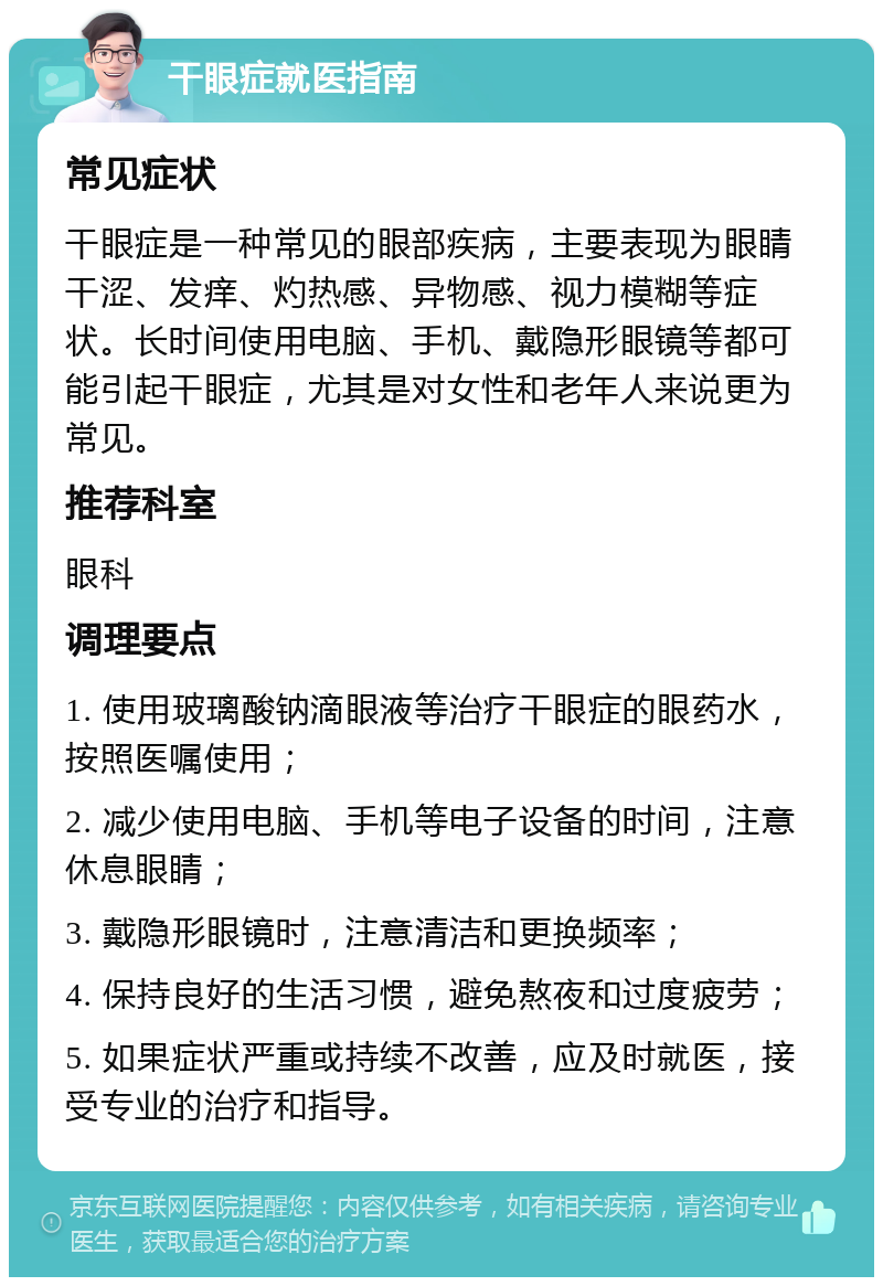 干眼症就医指南 常见症状 干眼症是一种常见的眼部疾病，主要表现为眼睛干涩、发痒、灼热感、异物感、视力模糊等症状。长时间使用电脑、手机、戴隐形眼镜等都可能引起干眼症，尤其是对女性和老年人来说更为常见。 推荐科室 眼科 调理要点 1. 使用玻璃酸钠滴眼液等治疗干眼症的眼药水，按照医嘱使用； 2. 减少使用电脑、手机等电子设备的时间，注意休息眼睛； 3. 戴隐形眼镜时，注意清洁和更换频率； 4. 保持良好的生活习惯，避免熬夜和过度疲劳； 5. 如果症状严重或持续不改善，应及时就医，接受专业的治疗和指导。