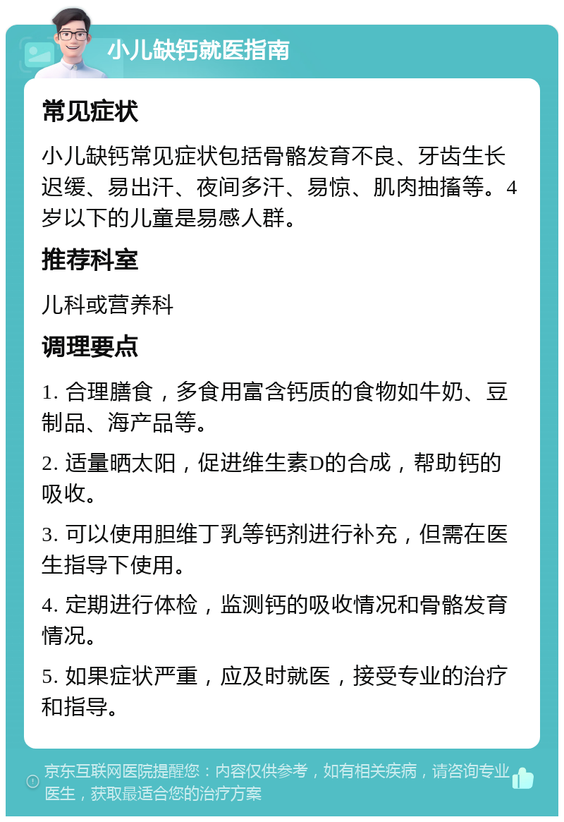 小儿缺钙就医指南 常见症状 小儿缺钙常见症状包括骨骼发育不良、牙齿生长迟缓、易出汗、夜间多汗、易惊、肌肉抽搐等。4岁以下的儿童是易感人群。 推荐科室 儿科或营养科 调理要点 1. 合理膳食，多食用富含钙质的食物如牛奶、豆制品、海产品等。 2. 适量晒太阳，促进维生素D的合成，帮助钙的吸收。 3. 可以使用胆维丁乳等钙剂进行补充，但需在医生指导下使用。 4. 定期进行体检，监测钙的吸收情况和骨骼发育情况。 5. 如果症状严重，应及时就医，接受专业的治疗和指导。