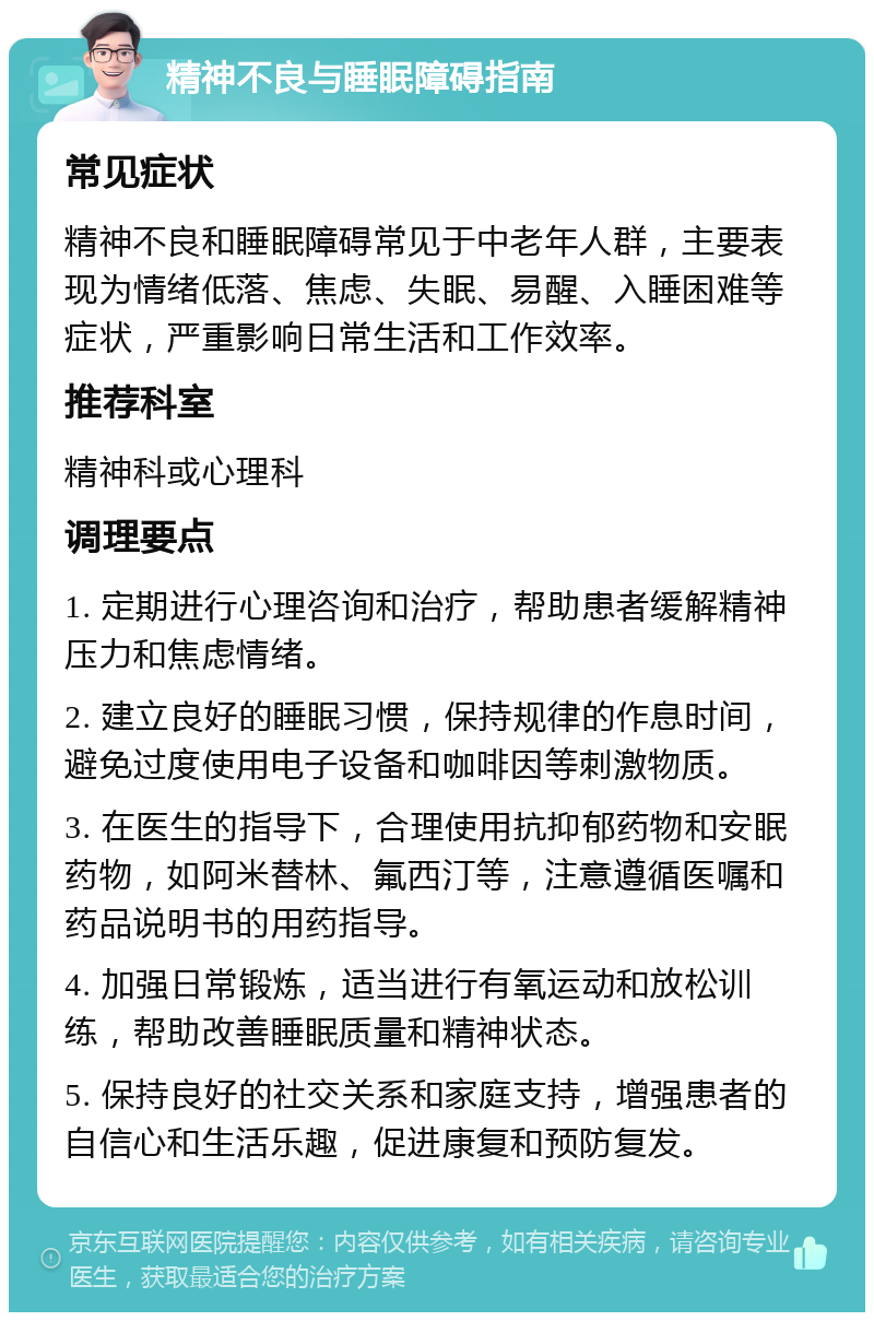 精神不良与睡眠障碍指南 常见症状 精神不良和睡眠障碍常见于中老年人群，主要表现为情绪低落、焦虑、失眠、易醒、入睡困难等症状，严重影响日常生活和工作效率。 推荐科室 精神科或心理科 调理要点 1. 定期进行心理咨询和治疗，帮助患者缓解精神压力和焦虑情绪。 2. 建立良好的睡眠习惯，保持规律的作息时间，避免过度使用电子设备和咖啡因等刺激物质。 3. 在医生的指导下，合理使用抗抑郁药物和安眠药物，如阿米替林、氟西汀等，注意遵循医嘱和药品说明书的用药指导。 4. 加强日常锻炼，适当进行有氧运动和放松训练，帮助改善睡眠质量和精神状态。 5. 保持良好的社交关系和家庭支持，增强患者的自信心和生活乐趣，促进康复和预防复发。