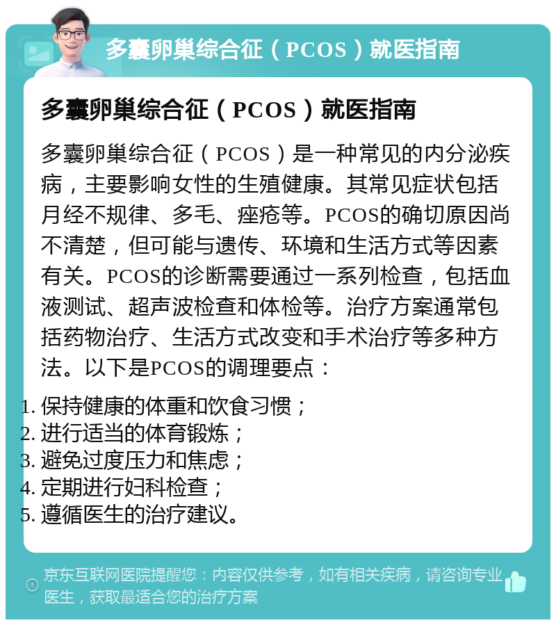 多囊卵巢综合征（PCOS）就医指南 多囊卵巢综合征（PCOS）就医指南 多囊卵巢综合征（PCOS）是一种常见的内分泌疾病，主要影响女性的生殖健康。其常见症状包括月经不规律、多毛、痤疮等。PCOS的确切原因尚不清楚，但可能与遗传、环境和生活方式等因素有关。PCOS的诊断需要通过一系列检查，包括血液测试、超声波检查和体检等。治疗方案通常包括药物治疗、生活方式改变和手术治疗等多种方法。以下是PCOS的调理要点： 保持健康的体重和饮食习惯； 进行适当的体育锻炼； 避免过度压力和焦虑； 定期进行妇科检查； 遵循医生的治疗建议。