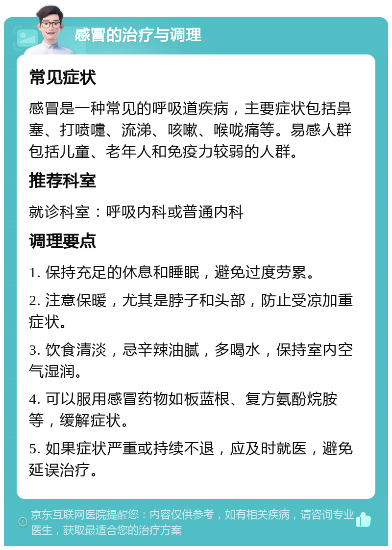 感冒的治疗与调理 常见症状 感冒是一种常见的呼吸道疾病，主要症状包括鼻塞、打喷嚏、流涕、咳嗽、喉咙痛等。易感人群包括儿童、老年人和免疫力较弱的人群。 推荐科室 就诊科室：呼吸内科或普通内科 调理要点 1. 保持充足的休息和睡眠，避免过度劳累。 2. 注意保暖，尤其是脖子和头部，防止受凉加重症状。 3. 饮食清淡，忌辛辣油腻，多喝水，保持室内空气湿润。 4. 可以服用感冒药物如板蓝根、复方氨酚烷胺等，缓解症状。 5. 如果症状严重或持续不退，应及时就医，避免延误治疗。