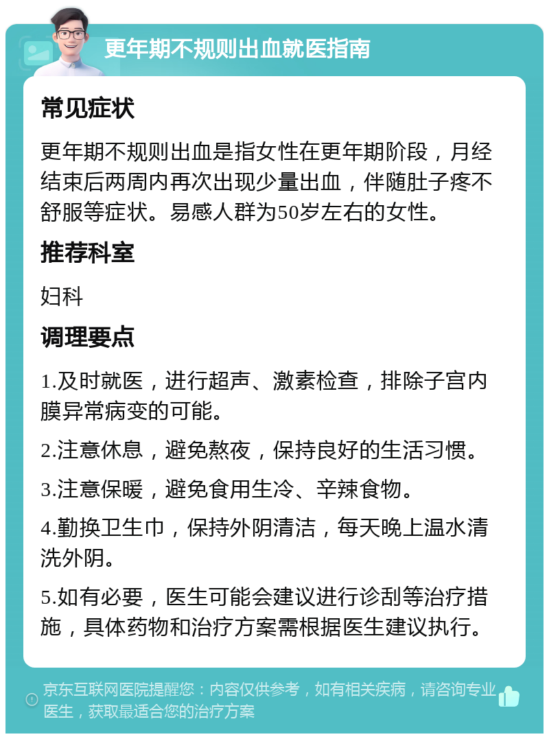 更年期不规则出血就医指南 常见症状 更年期不规则出血是指女性在更年期阶段，月经结束后两周内再次出现少量出血，伴随肚子疼不舒服等症状。易感人群为50岁左右的女性。 推荐科室 妇科 调理要点 1.及时就医，进行超声、激素检查，排除子宫内膜异常病变的可能。 2.注意休息，避免熬夜，保持良好的生活习惯。 3.注意保暖，避免食用生冷、辛辣食物。 4.勤换卫生巾，保持外阴清洁，每天晚上温水清洗外阴。 5.如有必要，医生可能会建议进行诊刮等治疗措施，具体药物和治疗方案需根据医生建议执行。