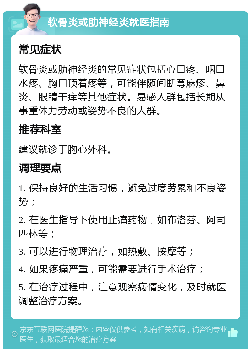 软骨炎或肋神经炎就医指南 常见症状 软骨炎或肋神经炎的常见症状包括心口疼、咽口水疼、胸口顶着疼等，可能伴随间断荨麻疹、鼻炎、眼睛干痒等其他症状。易感人群包括长期从事重体力劳动或姿势不良的人群。 推荐科室 建议就诊于胸心外科。 调理要点 1. 保持良好的生活习惯，避免过度劳累和不良姿势； 2. 在医生指导下使用止痛药物，如布洛芬、阿司匹林等； 3. 可以进行物理治疗，如热敷、按摩等； 4. 如果疼痛严重，可能需要进行手术治疗； 5. 在治疗过程中，注意观察病情变化，及时就医调整治疗方案。