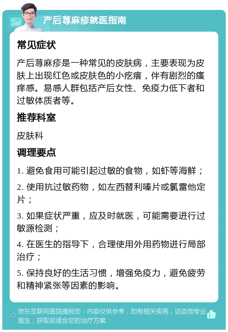 产后荨麻疹就医指南 常见症状 产后荨麻疹是一种常见的皮肤病，主要表现为皮肤上出现红色或皮肤色的小疙瘩，伴有剧烈的瘙痒感。易感人群包括产后女性、免疫力低下者和过敏体质者等。 推荐科室 皮肤科 调理要点 1. 避免食用可能引起过敏的食物，如虾等海鲜； 2. 使用抗过敏药物，如左西替利嗪片或氯雷他定片； 3. 如果症状严重，应及时就医，可能需要进行过敏源检测； 4. 在医生的指导下，合理使用外用药物进行局部治疗； 5. 保持良好的生活习惯，增强免疫力，避免疲劳和精神紧张等因素的影响。