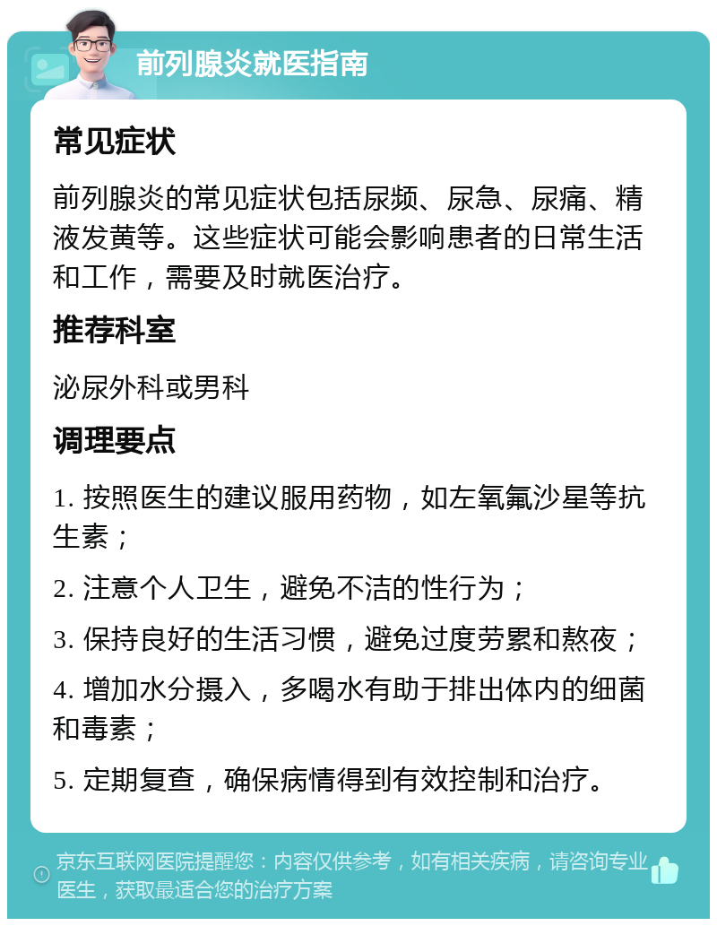 前列腺炎就医指南 常见症状 前列腺炎的常见症状包括尿频、尿急、尿痛、精液发黄等。这些症状可能会影响患者的日常生活和工作，需要及时就医治疗。 推荐科室 泌尿外科或男科 调理要点 1. 按照医生的建议服用药物，如左氧氟沙星等抗生素； 2. 注意个人卫生，避免不洁的性行为； 3. 保持良好的生活习惯，避免过度劳累和熬夜； 4. 增加水分摄入，多喝水有助于排出体内的细菌和毒素； 5. 定期复查，确保病情得到有效控制和治疗。