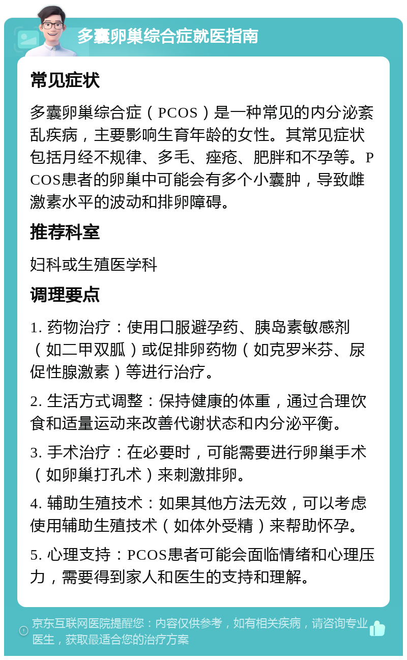 多囊卵巢综合症就医指南 常见症状 多囊卵巢综合症（PCOS）是一种常见的内分泌紊乱疾病，主要影响生育年龄的女性。其常见症状包括月经不规律、多毛、痤疮、肥胖和不孕等。PCOS患者的卵巢中可能会有多个小囊肿，导致雌激素水平的波动和排卵障碍。 推荐科室 妇科或生殖医学科 调理要点 1. 药物治疗：使用口服避孕药、胰岛素敏感剂（如二甲双胍）或促排卵药物（如克罗米芬、尿促性腺激素）等进行治疗。 2. 生活方式调整：保持健康的体重，通过合理饮食和适量运动来改善代谢状态和内分泌平衡。 3. 手术治疗：在必要时，可能需要进行卵巢手术（如卵巢打孔术）来刺激排卵。 4. 辅助生殖技术：如果其他方法无效，可以考虑使用辅助生殖技术（如体外受精）来帮助怀孕。 5. 心理支持：PCOS患者可能会面临情绪和心理压力，需要得到家人和医生的支持和理解。