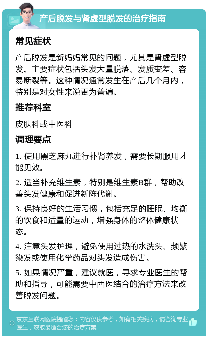 产后脱发与肾虚型脱发的治疗指南 常见症状 产后脱发是新妈妈常见的问题，尤其是肾虚型脱发。主要症状包括头发大量脱落、发质变差、容易断裂等。这种情况通常发生在产后几个月内，特别是对女性来说更为普遍。 推荐科室 皮肤科或中医科 调理要点 1. 使用黑芝麻丸进行补肾养发，需要长期服用才能见效。 2. 适当补充维生素，特别是维生素B群，帮助改善头发健康和促进新陈代谢。 3. 保持良好的生活习惯，包括充足的睡眠、均衡的饮食和适量的运动，增强身体的整体健康状态。 4. 注意头发护理，避免使用过热的水洗头、频繁染发或使用化学药品对头发造成伤害。 5. 如果情况严重，建议就医，寻求专业医生的帮助和指导，可能需要中西医结合的治疗方法来改善脱发问题。