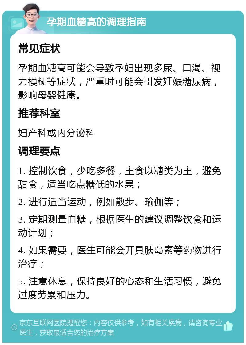 孕期血糖高的调理指南 常见症状 孕期血糖高可能会导致孕妇出现多尿、口渴、视力模糊等症状，严重时可能会引发妊娠糖尿病，影响母婴健康。 推荐科室 妇产科或内分泌科 调理要点 1. 控制饮食，少吃多餐，主食以糖类为主，避免甜食，适当吃点糖低的水果； 2. 进行适当运动，例如散步、瑜伽等； 3. 定期测量血糖，根据医生的建议调整饮食和运动计划； 4. 如果需要，医生可能会开具胰岛素等药物进行治疗； 5. 注意休息，保持良好的心态和生活习惯，避免过度劳累和压力。