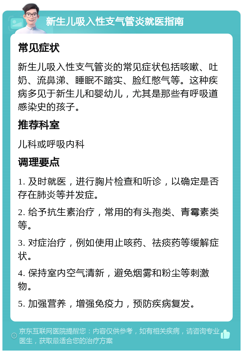 新生儿吸入性支气管炎就医指南 常见症状 新生儿吸入性支气管炎的常见症状包括咳嗽、吐奶、流鼻涕、睡眠不踏实、脸红憋气等。这种疾病多见于新生儿和婴幼儿，尤其是那些有呼吸道感染史的孩子。 推荐科室 儿科或呼吸内科 调理要点 1. 及时就医，进行胸片检查和听诊，以确定是否存在肺炎等并发症。 2. 给予抗生素治疗，常用的有头孢类、青霉素类等。 3. 对症治疗，例如使用止咳药、祛痰药等缓解症状。 4. 保持室内空气清新，避免烟雾和粉尘等刺激物。 5. 加强营养，增强免疫力，预防疾病复发。