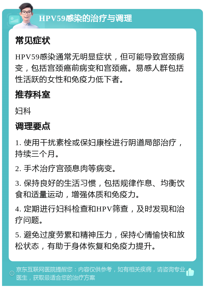 HPV59感染的治疗与调理 常见症状 HPV59感染通常无明显症状，但可能导致宫颈病变，包括宫颈癌前病变和宫颈癌。易感人群包括性活跃的女性和免疫力低下者。 推荐科室 妇科 调理要点 1. 使用干扰素栓或保妇康栓进行阴道局部治疗，持续三个月。 2. 手术治疗宫颈息肉等病变。 3. 保持良好的生活习惯，包括规律作息、均衡饮食和适量运动，增强体质和免疫力。 4. 定期进行妇科检查和HPV筛查，及时发现和治疗问题。 5. 避免过度劳累和精神压力，保持心情愉快和放松状态，有助于身体恢复和免疫力提升。