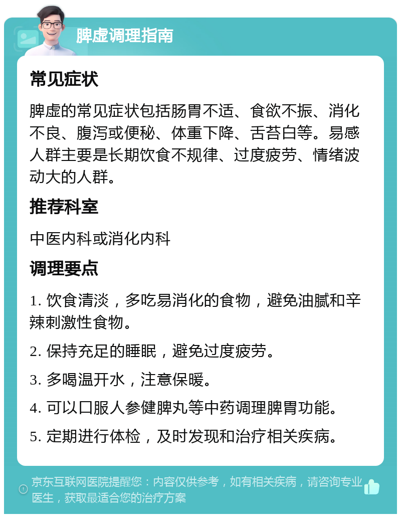 脾虚调理指南 常见症状 脾虚的常见症状包括肠胃不适、食欲不振、消化不良、腹泻或便秘、体重下降、舌苔白等。易感人群主要是长期饮食不规律、过度疲劳、情绪波动大的人群。 推荐科室 中医内科或消化内科 调理要点 1. 饮食清淡，多吃易消化的食物，避免油腻和辛辣刺激性食物。 2. 保持充足的睡眠，避免过度疲劳。 3. 多喝温开水，注意保暖。 4. 可以口服人参健脾丸等中药调理脾胃功能。 5. 定期进行体检，及时发现和治疗相关疾病。