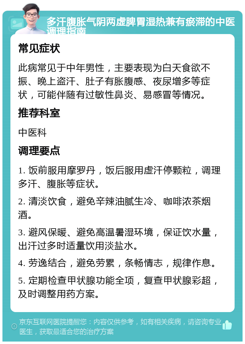 多汗腹胀气阴两虚脾胃湿热兼有瘀滞的中医调理指南 常见症状 此病常见于中年男性，主要表现为白天食欲不振、晚上盗汗、肚子有胀腹感、夜尿增多等症状，可能伴随有过敏性鼻炎、易感冒等情况。 推荐科室 中医科 调理要点 1. 饭前服用摩罗丹，饭后服用虚汗停颗粒，调理多汗、腹胀等症状。 2. 清淡饮食，避免辛辣油腻生冷、咖啡浓茶烟酒。 3. 避风保暖、避免高温暑湿环境，保证饮水量，出汗过多时适量饮用淡盐水。 4. 劳逸结合，避免劳累，条畅情志，规律作息。 5. 定期检查甲状腺功能全项，复查甲状腺彩超，及时调整用药方案。