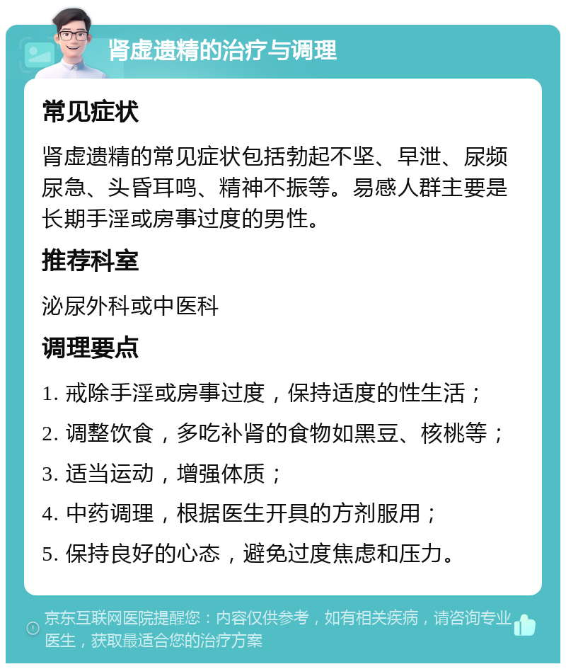 肾虚遗精的治疗与调理 常见症状 肾虚遗精的常见症状包括勃起不坚、早泄、尿频尿急、头昏耳鸣、精神不振等。易感人群主要是长期手淫或房事过度的男性。 推荐科室 泌尿外科或中医科 调理要点 1. 戒除手淫或房事过度，保持适度的性生活； 2. 调整饮食，多吃补肾的食物如黑豆、核桃等； 3. 适当运动，增强体质； 4. 中药调理，根据医生开具的方剂服用； 5. 保持良好的心态，避免过度焦虑和压力。