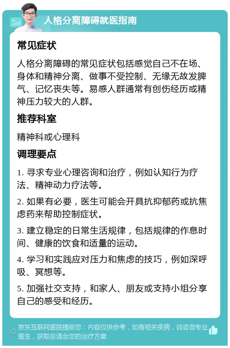 人格分离障碍就医指南 常见症状 人格分离障碍的常见症状包括感觉自己不在场、身体和精神分离、做事不受控制、无缘无故发脾气、记忆丧失等。易感人群通常有创伤经历或精神压力较大的人群。 推荐科室 精神科或心理科 调理要点 1. 寻求专业心理咨询和治疗，例如认知行为疗法、精神动力疗法等。 2. 如果有必要，医生可能会开具抗抑郁药或抗焦虑药来帮助控制症状。 3. 建立稳定的日常生活规律，包括规律的作息时间、健康的饮食和适量的运动。 4. 学习和实践应对压力和焦虑的技巧，例如深呼吸、冥想等。 5. 加强社交支持，和家人、朋友或支持小组分享自己的感受和经历。