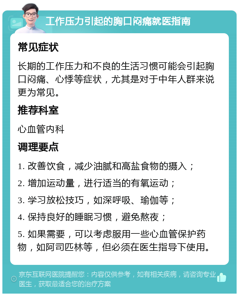 工作压力引起的胸口闷痛就医指南 常见症状 长期的工作压力和不良的生活习惯可能会引起胸口闷痛、心悸等症状，尤其是对于中年人群来说更为常见。 推荐科室 心血管内科 调理要点 1. 改善饮食，减少油腻和高盐食物的摄入； 2. 增加运动量，进行适当的有氧运动； 3. 学习放松技巧，如深呼吸、瑜伽等； 4. 保持良好的睡眠习惯，避免熬夜； 5. 如果需要，可以考虑服用一些心血管保护药物，如阿司匹林等，但必须在医生指导下使用。