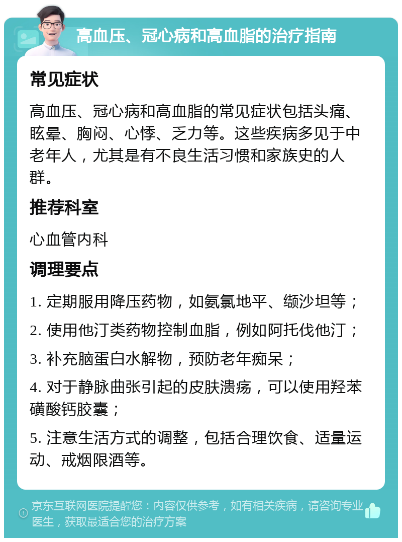 高血压、冠心病和高血脂的治疗指南 常见症状 高血压、冠心病和高血脂的常见症状包括头痛、眩晕、胸闷、心悸、乏力等。这些疾病多见于中老年人，尤其是有不良生活习惯和家族史的人群。 推荐科室 心血管内科 调理要点 1. 定期服用降压药物，如氨氯地平、缬沙坦等； 2. 使用他汀类药物控制血脂，例如阿托伐他汀； 3. 补充脑蛋白水解物，预防老年痴呆； 4. 对于静脉曲张引起的皮肤溃疡，可以使用羟苯磺酸钙胶囊； 5. 注意生活方式的调整，包括合理饮食、适量运动、戒烟限酒等。