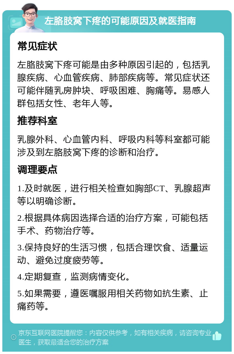 左胳肢窝下疼的可能原因及就医指南 常见症状 左胳肢窝下疼可能是由多种原因引起的，包括乳腺疾病、心血管疾病、肺部疾病等。常见症状还可能伴随乳房肿块、呼吸困难、胸痛等。易感人群包括女性、老年人等。 推荐科室 乳腺外科、心血管内科、呼吸内科等科室都可能涉及到左胳肢窝下疼的诊断和治疗。 调理要点 1.及时就医，进行相关检查如胸部CT、乳腺超声等以明确诊断。 2.根据具体病因选择合适的治疗方案，可能包括手术、药物治疗等。 3.保持良好的生活习惯，包括合理饮食、适量运动、避免过度疲劳等。 4.定期复查，监测病情变化。 5.如果需要，遵医嘱服用相关药物如抗生素、止痛药等。