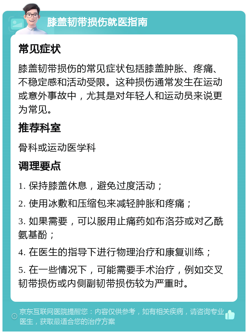 膝盖韧带损伤就医指南 常见症状 膝盖韧带损伤的常见症状包括膝盖肿胀、疼痛、不稳定感和活动受限。这种损伤通常发生在运动或意外事故中，尤其是对年轻人和运动员来说更为常见。 推荐科室 骨科或运动医学科 调理要点 1. 保持膝盖休息，避免过度活动； 2. 使用冰敷和压缩包来减轻肿胀和疼痛； 3. 如果需要，可以服用止痛药如布洛芬或对乙酰氨基酚； 4. 在医生的指导下进行物理治疗和康复训练； 5. 在一些情况下，可能需要手术治疗，例如交叉韧带损伤或内侧副韧带损伤较为严重时。