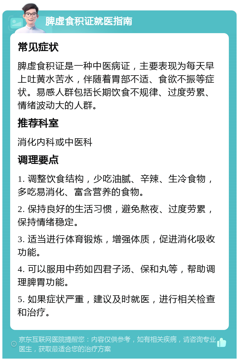 脾虚食积证就医指南 常见症状 脾虚食积证是一种中医病证，主要表现为每天早上吐黄水苦水，伴随着胃部不适、食欲不振等症状。易感人群包括长期饮食不规律、过度劳累、情绪波动大的人群。 推荐科室 消化内科或中医科 调理要点 1. 调整饮食结构，少吃油腻、辛辣、生冷食物，多吃易消化、富含营养的食物。 2. 保持良好的生活习惯，避免熬夜、过度劳累，保持情绪稳定。 3. 适当进行体育锻炼，增强体质，促进消化吸收功能。 4. 可以服用中药如四君子汤、保和丸等，帮助调理脾胃功能。 5. 如果症状严重，建议及时就医，进行相关检查和治疗。