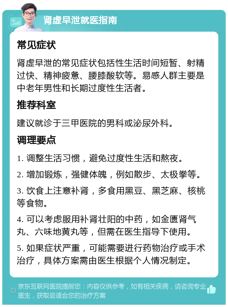 肾虚早泄就医指南 常见症状 肾虚早泄的常见症状包括性生活时间短暂、射精过快、精神疲惫、腰膝酸软等。易感人群主要是中老年男性和长期过度性生活者。 推荐科室 建议就诊于三甲医院的男科或泌尿外科。 调理要点 1. 调整生活习惯，避免过度性生活和熬夜。 2. 增加锻炼，强健体魄，例如散步、太极拳等。 3. 饮食上注意补肾，多食用黑豆、黑芝麻、核桃等食物。 4. 可以考虑服用补肾壮阳的中药，如金匮肾气丸、六味地黄丸等，但需在医生指导下使用。 5. 如果症状严重，可能需要进行药物治疗或手术治疗，具体方案需由医生根据个人情况制定。