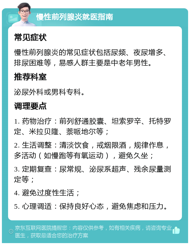 慢性前列腺炎就医指南 常见症状 慢性前列腺炎的常见症状包括尿频、夜尿增多、排尿困难等，易感人群主要是中老年男性。 推荐科室 泌尿外科或男科专科。 调理要点 1. 药物治疗：前列舒通胶囊、坦索罗辛、托特罗定、米拉贝隆、萘哌地尔等； 2. 生活调整：清淡饮食，戒烟限酒，规律作息，多活动（如慢跑等有氧运动），避免久坐； 3. 定期复查：尿常规、泌尿系超声、残余尿量测定等； 4. 避免过度性生活； 5. 心理调适：保持良好心态，避免焦虑和压力。