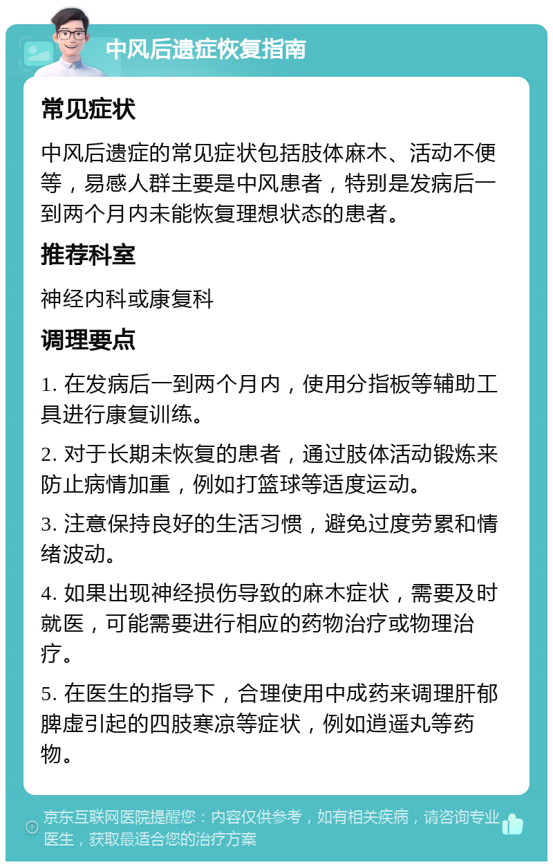 中风后遗症恢复指南 常见症状 中风后遗症的常见症状包括肢体麻木、活动不便等，易感人群主要是中风患者，特别是发病后一到两个月内未能恢复理想状态的患者。 推荐科室 神经内科或康复科 调理要点 1. 在发病后一到两个月内，使用分指板等辅助工具进行康复训练。 2. 对于长期未恢复的患者，通过肢体活动锻炼来防止病情加重，例如打篮球等适度运动。 3. 注意保持良好的生活习惯，避免过度劳累和情绪波动。 4. 如果出现神经损伤导致的麻木症状，需要及时就医，可能需要进行相应的药物治疗或物理治疗。 5. 在医生的指导下，合理使用中成药来调理肝郁脾虚引起的四肢寒凉等症状，例如逍遥丸等药物。