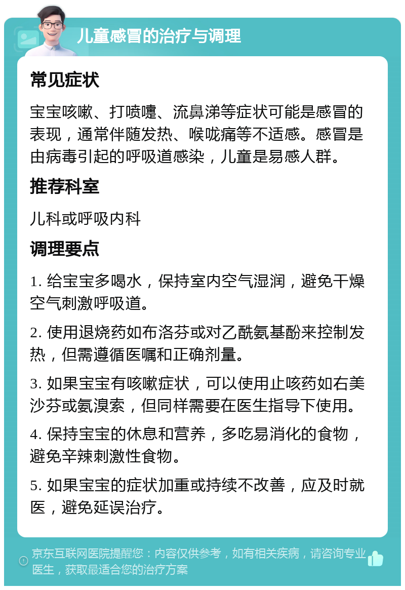 儿童感冒的治疗与调理 常见症状 宝宝咳嗽、打喷嚏、流鼻涕等症状可能是感冒的表现，通常伴随发热、喉咙痛等不适感。感冒是由病毒引起的呼吸道感染，儿童是易感人群。 推荐科室 儿科或呼吸内科 调理要点 1. 给宝宝多喝水，保持室内空气湿润，避免干燥空气刺激呼吸道。 2. 使用退烧药如布洛芬或对乙酰氨基酚来控制发热，但需遵循医嘱和正确剂量。 3. 如果宝宝有咳嗽症状，可以使用止咳药如右美沙芬或氨溴索，但同样需要在医生指导下使用。 4. 保持宝宝的休息和营养，多吃易消化的食物，避免辛辣刺激性食物。 5. 如果宝宝的症状加重或持续不改善，应及时就医，避免延误治疗。