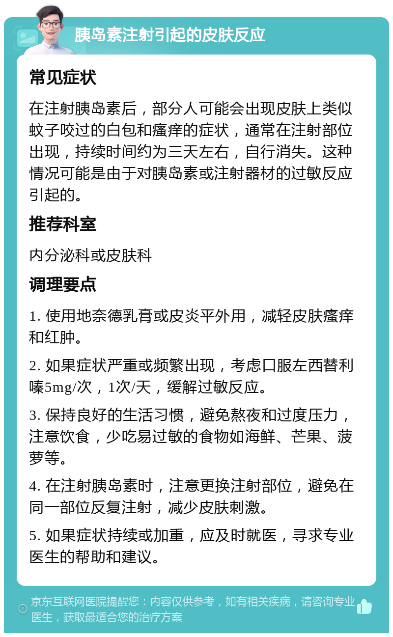 胰岛素注射引起的皮肤反应 常见症状 在注射胰岛素后，部分人可能会出现皮肤上类似蚊子咬过的白包和瘙痒的症状，通常在注射部位出现，持续时间约为三天左右，自行消失。这种情况可能是由于对胰岛素或注射器材的过敏反应引起的。 推荐科室 内分泌科或皮肤科 调理要点 1. 使用地奈德乳膏或皮炎平外用，减轻皮肤瘙痒和红肿。 2. 如果症状严重或频繁出现，考虑口服左西替利嗪5mg/次，1次/天，缓解过敏反应。 3. 保持良好的生活习惯，避免熬夜和过度压力，注意饮食，少吃易过敏的食物如海鲜、芒果、菠萝等。 4. 在注射胰岛素时，注意更换注射部位，避免在同一部位反复注射，减少皮肤刺激。 5. 如果症状持续或加重，应及时就医，寻求专业医生的帮助和建议。