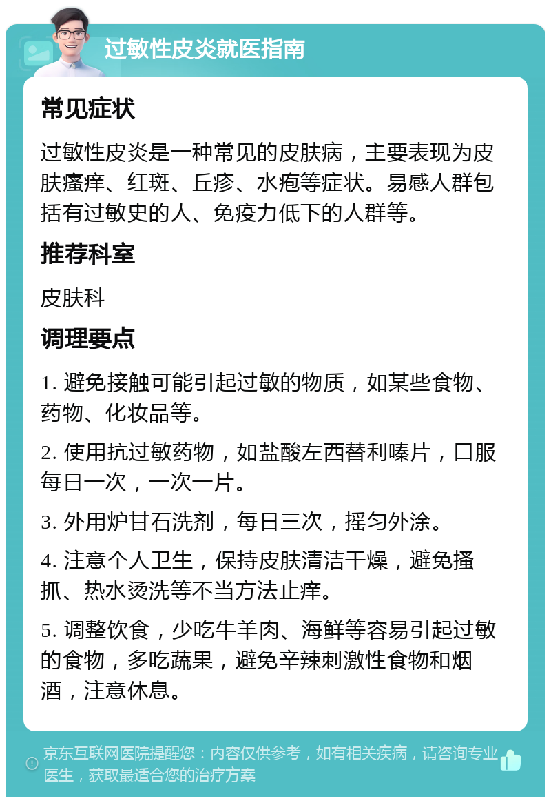 过敏性皮炎就医指南 常见症状 过敏性皮炎是一种常见的皮肤病，主要表现为皮肤瘙痒、红斑、丘疹、水疱等症状。易感人群包括有过敏史的人、免疫力低下的人群等。 推荐科室 皮肤科 调理要点 1. 避免接触可能引起过敏的物质，如某些食物、药物、化妆品等。 2. 使用抗过敏药物，如盐酸左西替利嗪片，口服每日一次，一次一片。 3. 外用炉甘石洗剂，每日三次，摇匀外涂。 4. 注意个人卫生，保持皮肤清洁干燥，避免搔抓、热水烫洗等不当方法止痒。 5. 调整饮食，少吃牛羊肉、海鲜等容易引起过敏的食物，多吃蔬果，避免辛辣刺激性食物和烟酒，注意休息。