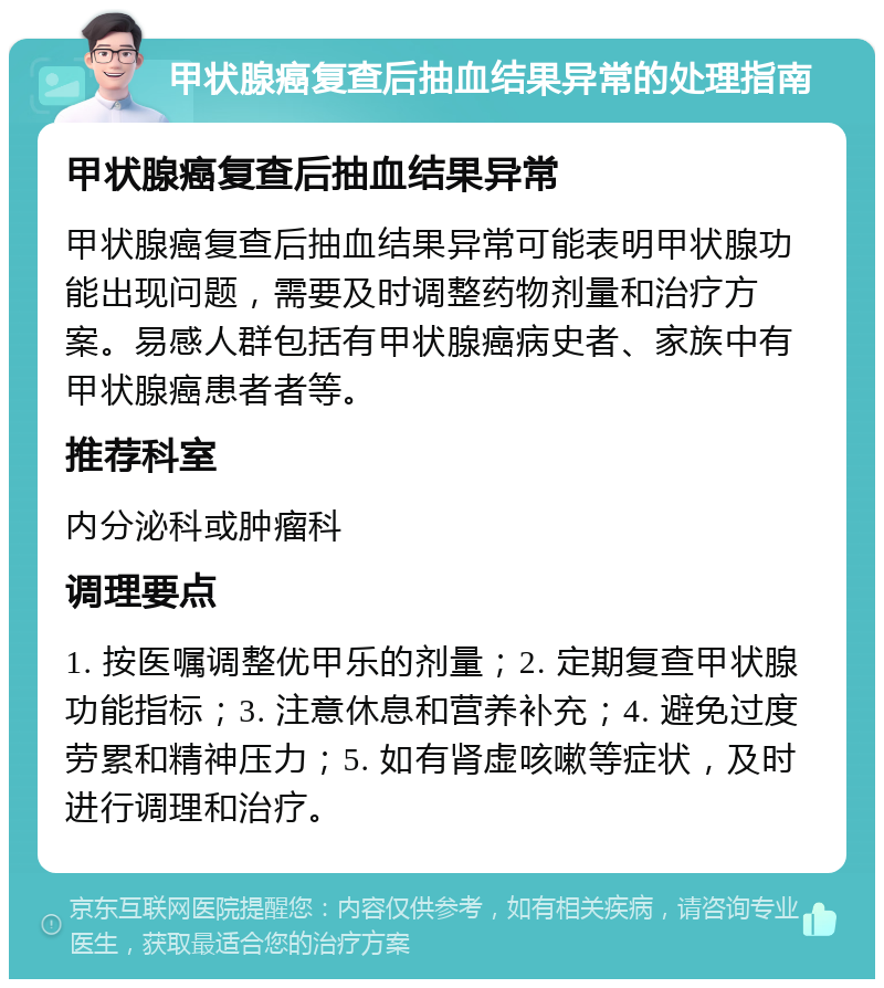 甲状腺癌复查后抽血结果异常的处理指南 甲状腺癌复查后抽血结果异常 甲状腺癌复查后抽血结果异常可能表明甲状腺功能出现问题，需要及时调整药物剂量和治疗方案。易感人群包括有甲状腺癌病史者、家族中有甲状腺癌患者者等。 推荐科室 内分泌科或肿瘤科 调理要点 1. 按医嘱调整优甲乐的剂量；2. 定期复查甲状腺功能指标；3. 注意休息和营养补充；4. 避免过度劳累和精神压力；5. 如有肾虚咳嗽等症状，及时进行调理和治疗。