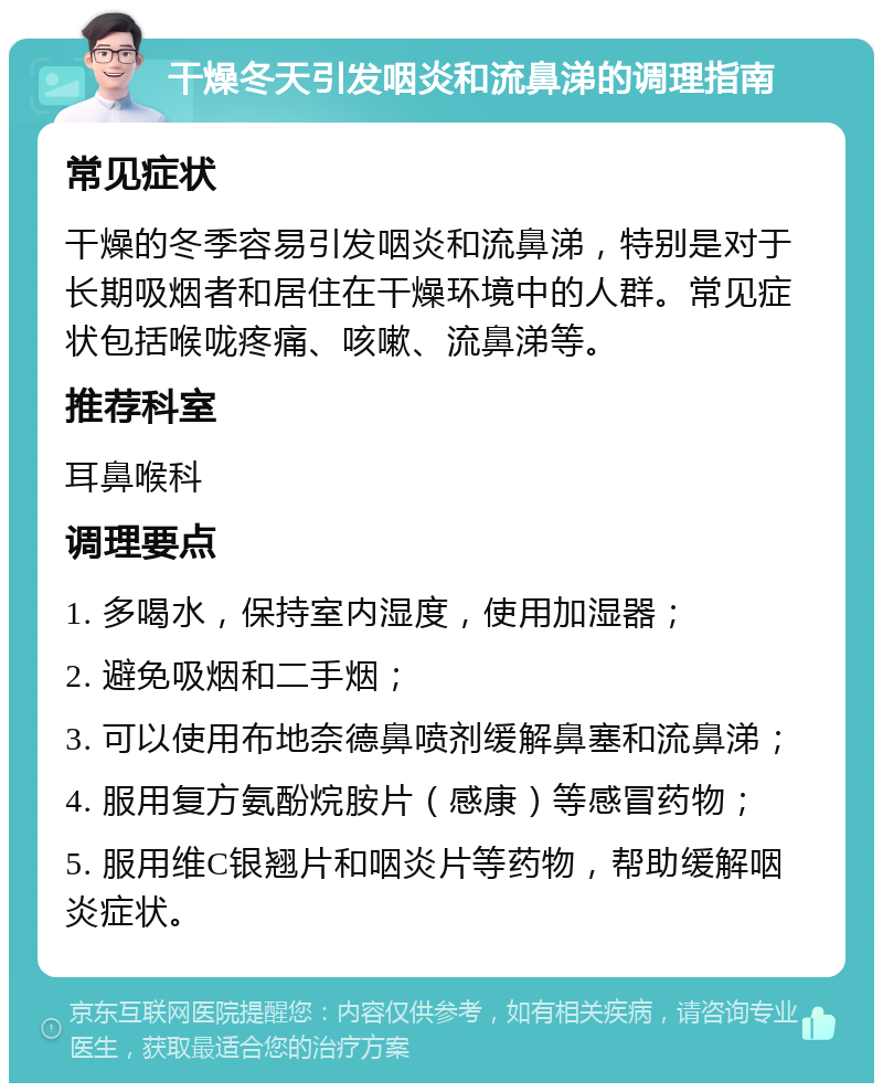 干燥冬天引发咽炎和流鼻涕的调理指南 常见症状 干燥的冬季容易引发咽炎和流鼻涕，特别是对于长期吸烟者和居住在干燥环境中的人群。常见症状包括喉咙疼痛、咳嗽、流鼻涕等。 推荐科室 耳鼻喉科 调理要点 1. 多喝水，保持室内湿度，使用加湿器； 2. 避免吸烟和二手烟； 3. 可以使用布地奈德鼻喷剂缓解鼻塞和流鼻涕； 4. 服用复方氨酚烷胺片（感康）等感冒药物； 5. 服用维C银翘片和咽炎片等药物，帮助缓解咽炎症状。