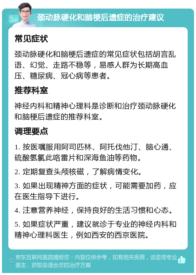 颈动脉硬化和脑梗后遗症的治疗建议 常见症状 颈动脉硬化和脑梗后遗症的常见症状包括胡言乱语、幻觉、走路不稳等，易感人群为长期高血压、糖尿病、冠心病等患者。 推荐科室 神经内科和精神心理科是诊断和治疗颈动脉硬化和脑梗后遗症的推荐科室。 调理要点 1. 按医嘱服用阿司匹林、阿托伐他汀、脑心通、硫酸氢氯此咯雷片和深海鱼油等药物。 2. 定期复查头颅核磁，了解病情变化。 3. 如果出现精神方面的症状，可能需要加药，应在医生指导下进行。 4. 注意营养神经，保持良好的生活习惯和心态。 5. 如果症状严重，建议就诊于专业的神经内科和精神心理科医生，例如西安的西京医院。