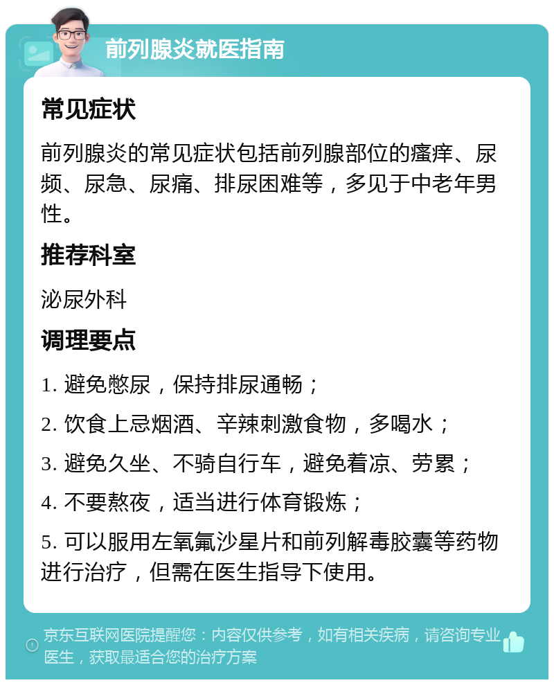 前列腺炎就医指南 常见症状 前列腺炎的常见症状包括前列腺部位的瘙痒、尿频、尿急、尿痛、排尿困难等，多见于中老年男性。 推荐科室 泌尿外科 调理要点 1. 避免憋尿，保持排尿通畅； 2. 饮食上忌烟酒、辛辣刺激食物，多喝水； 3. 避免久坐、不骑自行车，避免着凉、劳累； 4. 不要熬夜，适当进行体育锻炼； 5. 可以服用左氧氟沙星片和前列解毒胶囊等药物进行治疗，但需在医生指导下使用。