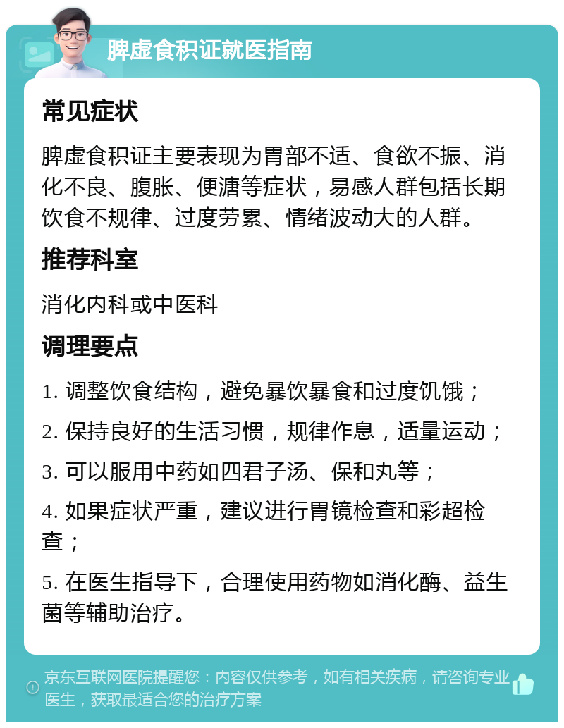 脾虚食积证就医指南 常见症状 脾虚食积证主要表现为胃部不适、食欲不振、消化不良、腹胀、便溏等症状，易感人群包括长期饮食不规律、过度劳累、情绪波动大的人群。 推荐科室 消化内科或中医科 调理要点 1. 调整饮食结构，避免暴饮暴食和过度饥饿； 2. 保持良好的生活习惯，规律作息，适量运动； 3. 可以服用中药如四君子汤、保和丸等； 4. 如果症状严重，建议进行胃镜检查和彩超检查； 5. 在医生指导下，合理使用药物如消化酶、益生菌等辅助治疗。