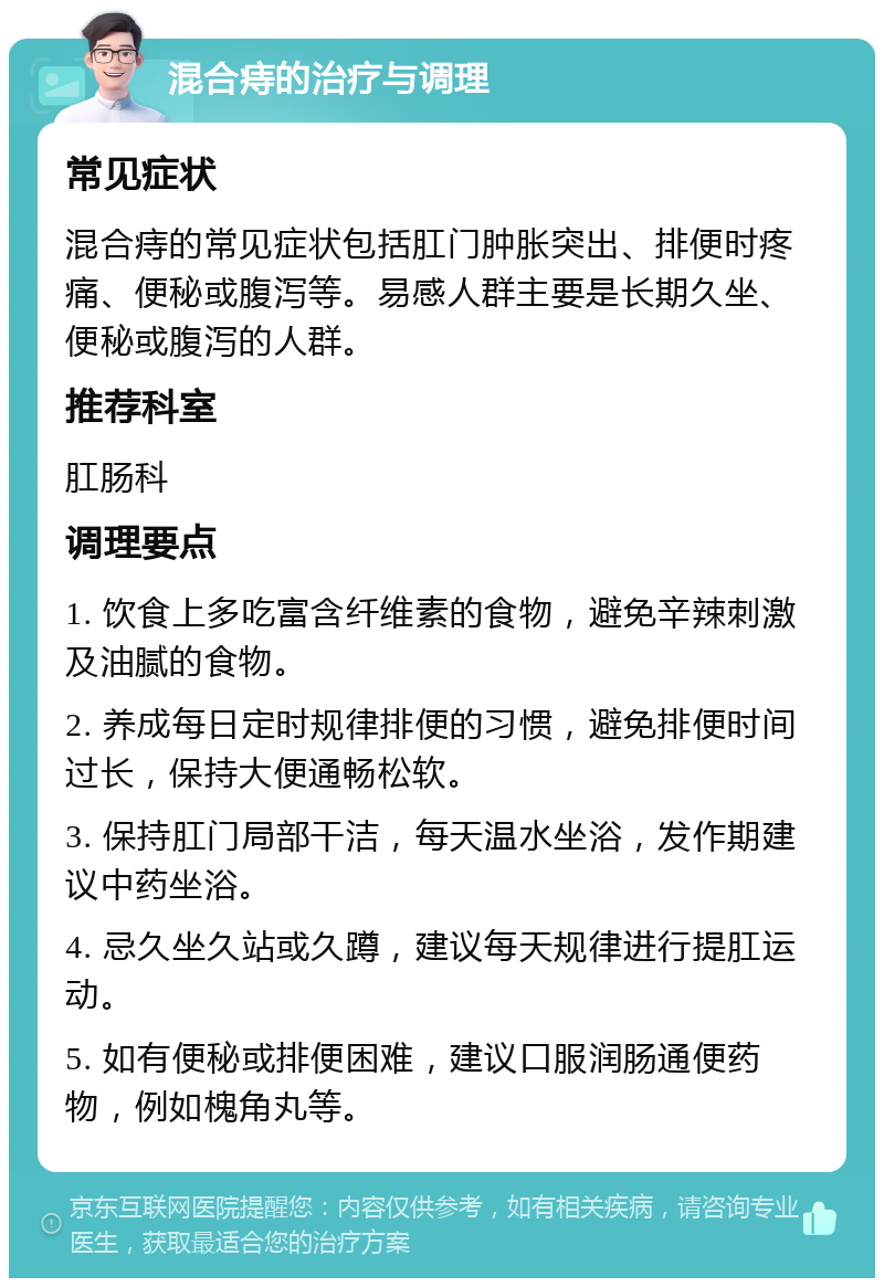 混合痔的治疗与调理 常见症状 混合痔的常见症状包括肛门肿胀突出、排便时疼痛、便秘或腹泻等。易感人群主要是长期久坐、便秘或腹泻的人群。 推荐科室 肛肠科 调理要点 1. 饮食上多吃富含纤维素的食物，避免辛辣刺激及油腻的食物。 2. 养成每日定时规律排便的习惯，避免排便时间过长，保持大便通畅松软。 3. 保持肛门局部干洁，每天温水坐浴，发作期建议中药坐浴。 4. 忌久坐久站或久蹲，建议每天规律进行提肛运动。 5. 如有便秘或排便困难，建议口服润肠通便药物，例如槐角丸等。