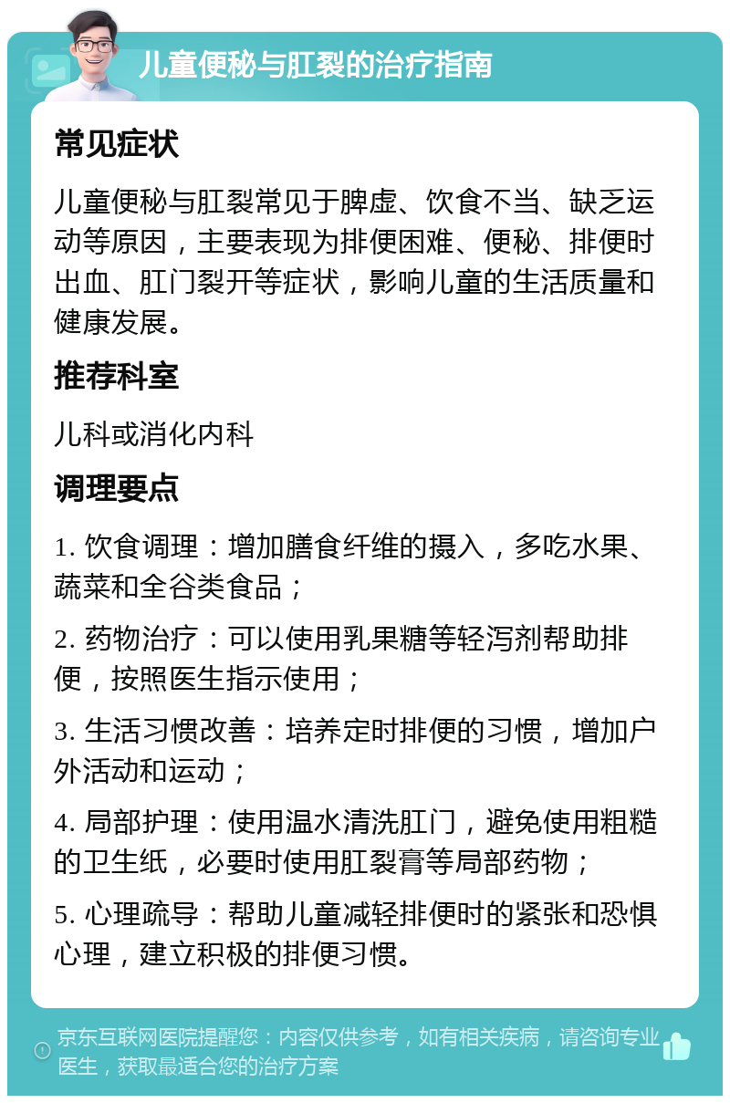 儿童便秘与肛裂的治疗指南 常见症状 儿童便秘与肛裂常见于脾虚、饮食不当、缺乏运动等原因，主要表现为排便困难、便秘、排便时出血、肛门裂开等症状，影响儿童的生活质量和健康发展。 推荐科室 儿科或消化内科 调理要点 1. 饮食调理：增加膳食纤维的摄入，多吃水果、蔬菜和全谷类食品； 2. 药物治疗：可以使用乳果糖等轻泻剂帮助排便，按照医生指示使用； 3. 生活习惯改善：培养定时排便的习惯，增加户外活动和运动； 4. 局部护理：使用温水清洗肛门，避免使用粗糙的卫生纸，必要时使用肛裂膏等局部药物； 5. 心理疏导：帮助儿童减轻排便时的紧张和恐惧心理，建立积极的排便习惯。