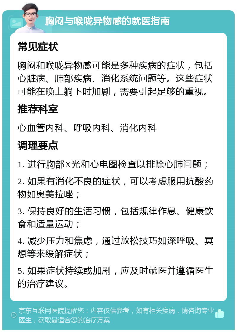 胸闷与喉咙异物感的就医指南 常见症状 胸闷和喉咙异物感可能是多种疾病的症状，包括心脏病、肺部疾病、消化系统问题等。这些症状可能在晚上躺下时加剧，需要引起足够的重视。 推荐科室 心血管内科、呼吸内科、消化内科 调理要点 1. 进行胸部X光和心电图检查以排除心肺问题； 2. 如果有消化不良的症状，可以考虑服用抗酸药物如奥美拉唑； 3. 保持良好的生活习惯，包括规律作息、健康饮食和适量运动； 4. 减少压力和焦虑，通过放松技巧如深呼吸、冥想等来缓解症状； 5. 如果症状持续或加剧，应及时就医并遵循医生的治疗建议。