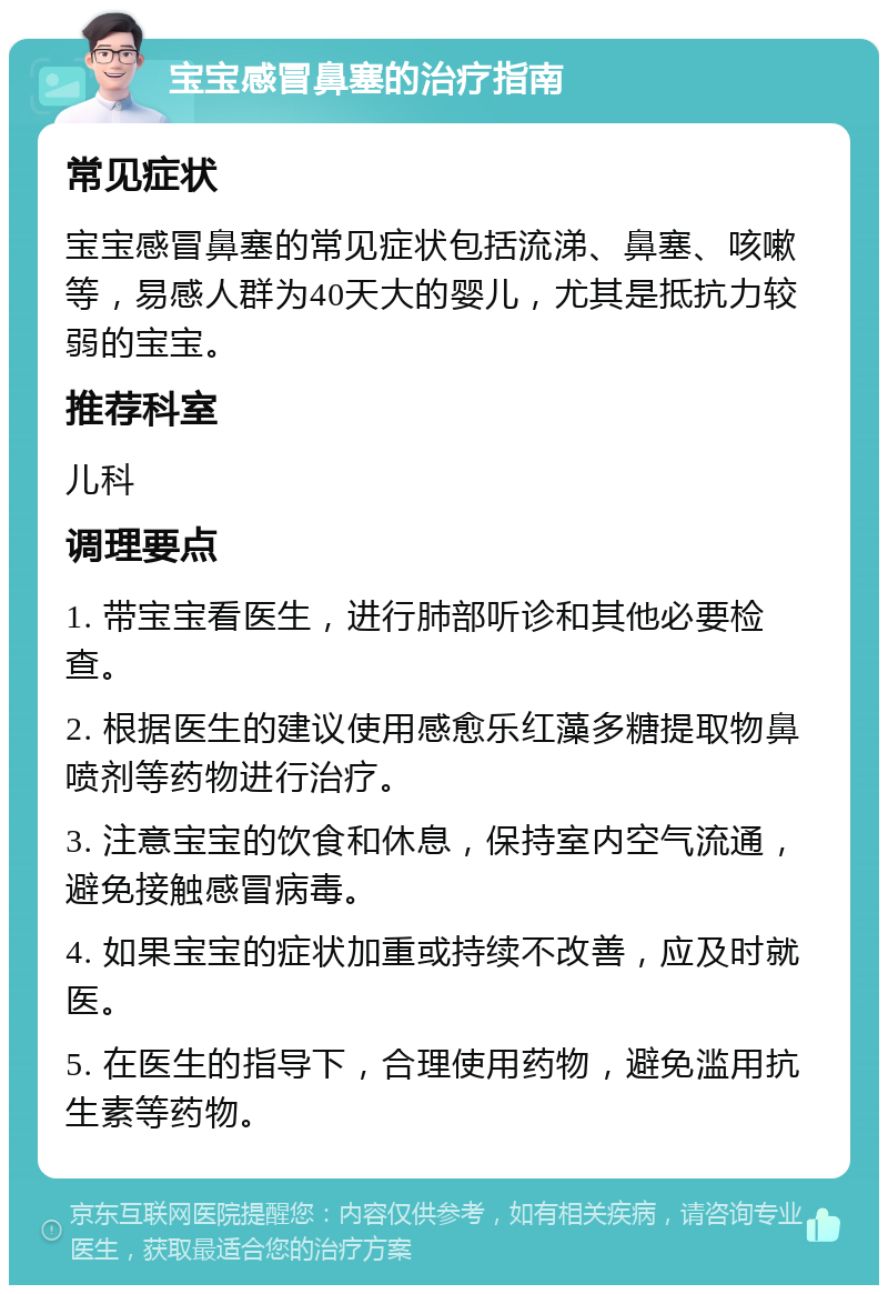 宝宝感冒鼻塞的治疗指南 常见症状 宝宝感冒鼻塞的常见症状包括流涕、鼻塞、咳嗽等，易感人群为40天大的婴儿，尤其是抵抗力较弱的宝宝。 推荐科室 儿科 调理要点 1. 带宝宝看医生，进行肺部听诊和其他必要检查。 2. 根据医生的建议使用感愈乐红藻多糖提取物鼻喷剂等药物进行治疗。 3. 注意宝宝的饮食和休息，保持室内空气流通，避免接触感冒病毒。 4. 如果宝宝的症状加重或持续不改善，应及时就医。 5. 在医生的指导下，合理使用药物，避免滥用抗生素等药物。