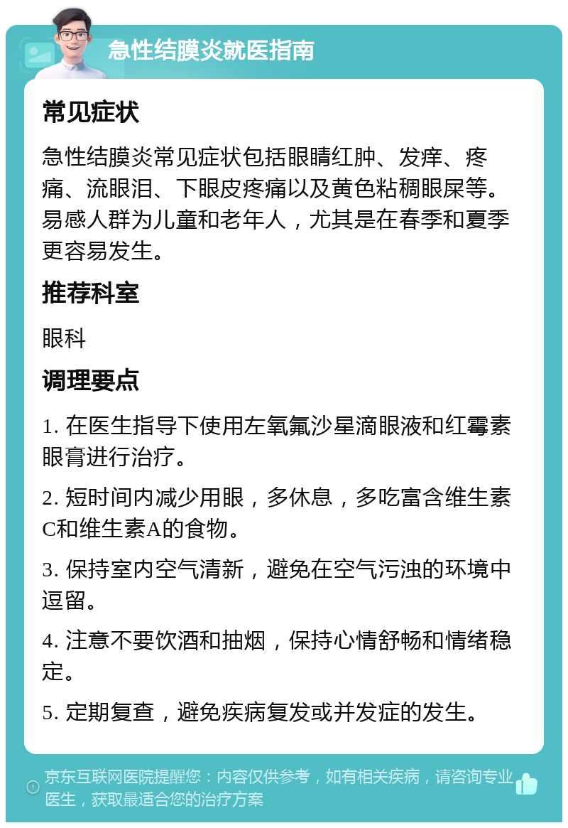 急性结膜炎就医指南 常见症状 急性结膜炎常见症状包括眼睛红肿、发痒、疼痛、流眼泪、下眼皮疼痛以及黄色粘稠眼屎等。易感人群为儿童和老年人，尤其是在春季和夏季更容易发生。 推荐科室 眼科 调理要点 1. 在医生指导下使用左氧氟沙星滴眼液和红霉素眼膏进行治疗。 2. 短时间内减少用眼，多休息，多吃富含维生素C和维生素A的食物。 3. 保持室内空气清新，避免在空气污浊的环境中逗留。 4. 注意不要饮酒和抽烟，保持心情舒畅和情绪稳定。 5. 定期复查，避免疾病复发或并发症的发生。