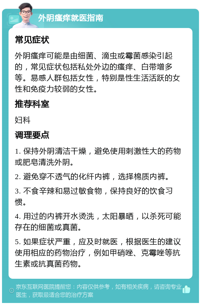 外阴瘙痒就医指南 常见症状 外阴瘙痒可能是由细菌、滴虫或霉菌感染引起的，常见症状包括私处外边的瘙痒、白带增多等。易感人群包括女性，特别是性生活活跃的女性和免疫力较弱的女性。 推荐科室 妇科 调理要点 1. 保持外阴清洁干燥，避免使用刺激性大的药物或肥皂清洗外阴。 2. 避免穿不透气的化纤内裤，选择棉质内裤。 3. 不食辛辣和易过敏食物，保持良好的饮食习惯。 4. 用过的内裤开水烫洗，太阳暴晒，以杀死可能存在的细菌或真菌。 5. 如果症状严重，应及时就医，根据医生的建议使用相应的药物治疗，例如甲硝唑、克霉唑等抗生素或抗真菌药物。