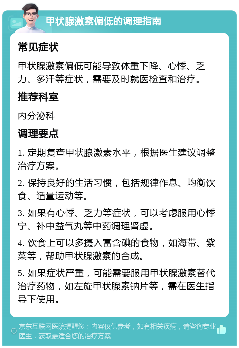 甲状腺激素偏低的调理指南 常见症状 甲状腺激素偏低可能导致体重下降、心悸、乏力、多汗等症状，需要及时就医检查和治疗。 推荐科室 内分泌科 调理要点 1. 定期复查甲状腺激素水平，根据医生建议调整治疗方案。 2. 保持良好的生活习惯，包括规律作息、均衡饮食、适量运动等。 3. 如果有心悸、乏力等症状，可以考虑服用心悸宁、补中益气丸等中药调理肾虚。 4. 饮食上可以多摄入富含碘的食物，如海带、紫菜等，帮助甲状腺激素的合成。 5. 如果症状严重，可能需要服用甲状腺激素替代治疗药物，如左旋甲状腺素钠片等，需在医生指导下使用。