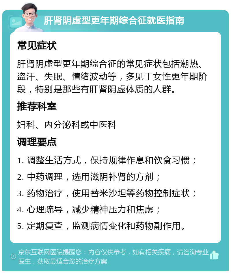 肝肾阴虚型更年期综合征就医指南 常见症状 肝肾阴虚型更年期综合征的常见症状包括潮热、盗汗、失眠、情绪波动等，多见于女性更年期阶段，特别是那些有肝肾阴虚体质的人群。 推荐科室 妇科、内分泌科或中医科 调理要点 1. 调整生活方式，保持规律作息和饮食习惯； 2. 中药调理，选用滋阴补肾的方剂； 3. 药物治疗，使用替米沙坦等药物控制症状； 4. 心理疏导，减少精神压力和焦虑； 5. 定期复查，监测病情变化和药物副作用。