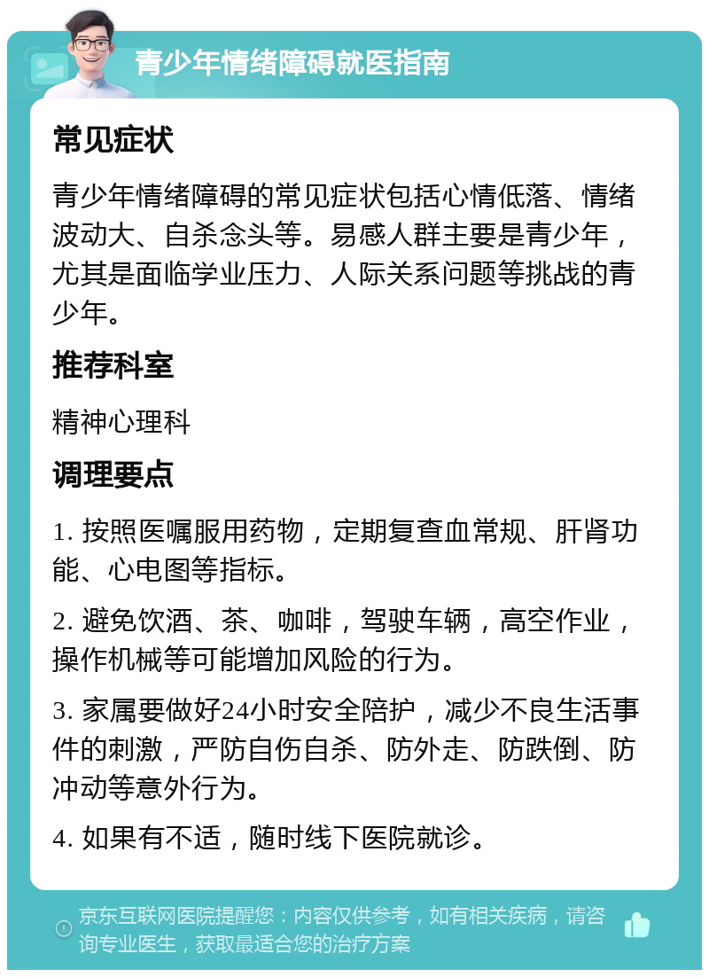 青少年情绪障碍就医指南 常见症状 青少年情绪障碍的常见症状包括心情低落、情绪波动大、自杀念头等。易感人群主要是青少年，尤其是面临学业压力、人际关系问题等挑战的青少年。 推荐科室 精神心理科 调理要点 1. 按照医嘱服用药物，定期复查血常规、肝肾功能、心电图等指标。 2. 避免饮酒、茶、咖啡，驾驶车辆，高空作业，操作机械等可能增加风险的行为。 3. 家属要做好24小时安全陪护，减少不良生活事件的刺激，严防自伤自杀、防外走、防跌倒、防冲动等意外行为。 4. 如果有不适，随时线下医院就诊。