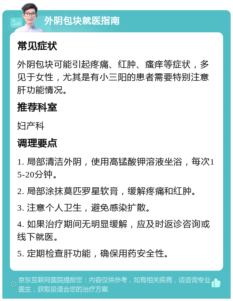 外阴包块就医指南 常见症状 外阴包块可能引起疼痛、红肿、瘙痒等症状，多见于女性，尤其是有小三阳的患者需要特别注意肝功能情况。 推荐科室 妇产科 调理要点 1. 局部清洁外阴，使用高锰酸钾溶液坐浴，每次15-20分钟。 2. 局部涂抹莫匹罗星软膏，缓解疼痛和红肿。 3. 注意个人卫生，避免感染扩散。 4. 如果治疗期间无明显缓解，应及时返诊咨询或线下就医。 5. 定期检查肝功能，确保用药安全性。