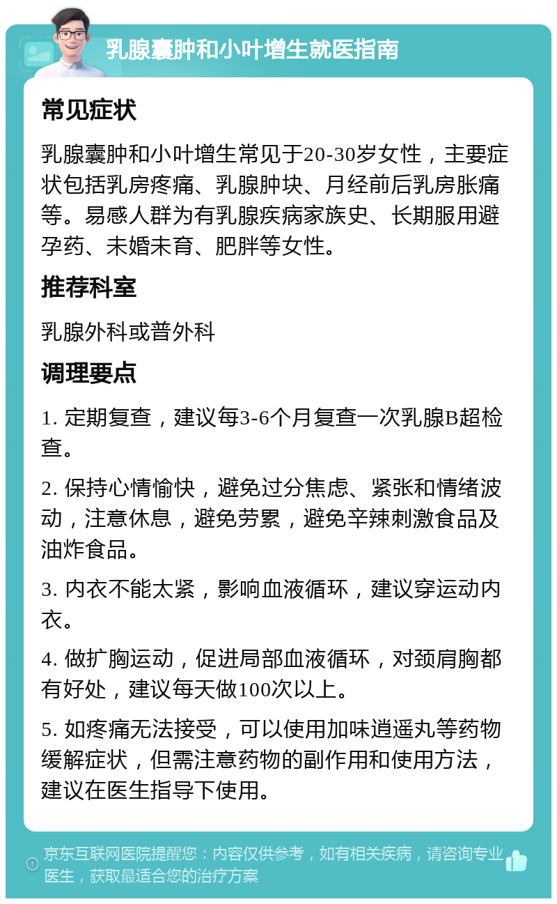 乳腺囊肿和小叶增生就医指南 常见症状 乳腺囊肿和小叶增生常见于20-30岁女性，主要症状包括乳房疼痛、乳腺肿块、月经前后乳房胀痛等。易感人群为有乳腺疾病家族史、长期服用避孕药、未婚未育、肥胖等女性。 推荐科室 乳腺外科或普外科 调理要点 1. 定期复查，建议每3-6个月复查一次乳腺B超检查。 2. 保持心情愉快，避免过分焦虑、紧张和情绪波动，注意休息，避免劳累，避免辛辣刺激食品及油炸食品。 3. 内衣不能太紧，影响血液循环，建议穿运动内衣。 4. 做扩胸运动，促进局部血液循环，对颈肩胸都有好处，建议每天做100次以上。 5. 如疼痛无法接受，可以使用加味逍遥丸等药物缓解症状，但需注意药物的副作用和使用方法，建议在医生指导下使用。