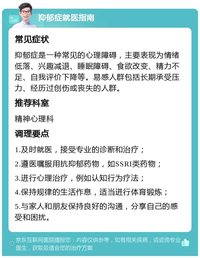 抑郁症就医指南 常见症状 抑郁症是一种常见的心理障碍，主要表现为情绪低落、兴趣减退、睡眠障碍、食欲改变、精力不足、自我评价下降等。易感人群包括长期承受压力、经历过创伤或丧失的人群。 推荐科室 精神心理科 调理要点 1.及时就医，接受专业的诊断和治疗； 2.遵医嘱服用抗抑郁药物，如SSRI类药物； 3.进行心理治疗，例如认知行为疗法； 4.保持规律的生活作息，适当进行体育锻炼； 5.与家人和朋友保持良好的沟通，分享自己的感受和困扰。