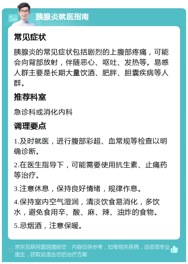 胰腺炎就医指南 常见症状 胰腺炎的常见症状包括剧烈的上腹部疼痛，可能会向背部放射，伴随恶心、呕吐、发热等。易感人群主要是长期大量饮酒、肥胖、胆囊疾病等人群。 推荐科室 急诊科或消化内科 调理要点 1.及时就医，进行腹部彩超、血常规等检查以明确诊断。 2.在医生指导下，可能需要使用抗生素、止痛药等治疗。 3.注意休息，保持良好情绪，规律作息。 4.保持室内空气湿润，清淡饮食易消化，多饮水，避免食用辛、酸、麻、辣、油炸的食物。 5.忌烟酒，注意保暖。