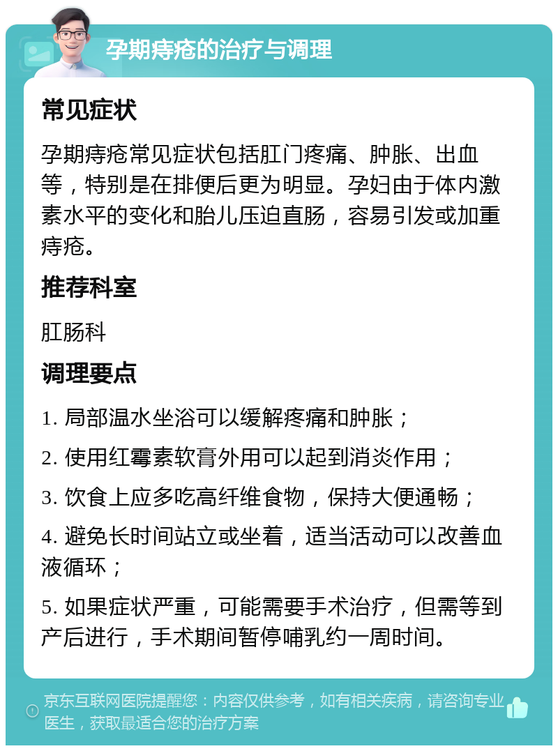 孕期痔疮的治疗与调理 常见症状 孕期痔疮常见症状包括肛门疼痛、肿胀、出血等，特别是在排便后更为明显。孕妇由于体内激素水平的变化和胎儿压迫直肠，容易引发或加重痔疮。 推荐科室 肛肠科 调理要点 1. 局部温水坐浴可以缓解疼痛和肿胀； 2. 使用红霉素软膏外用可以起到消炎作用； 3. 饮食上应多吃高纤维食物，保持大便通畅； 4. 避免长时间站立或坐着，适当活动可以改善血液循环； 5. 如果症状严重，可能需要手术治疗，但需等到产后进行，手术期间暂停哺乳约一周时间。