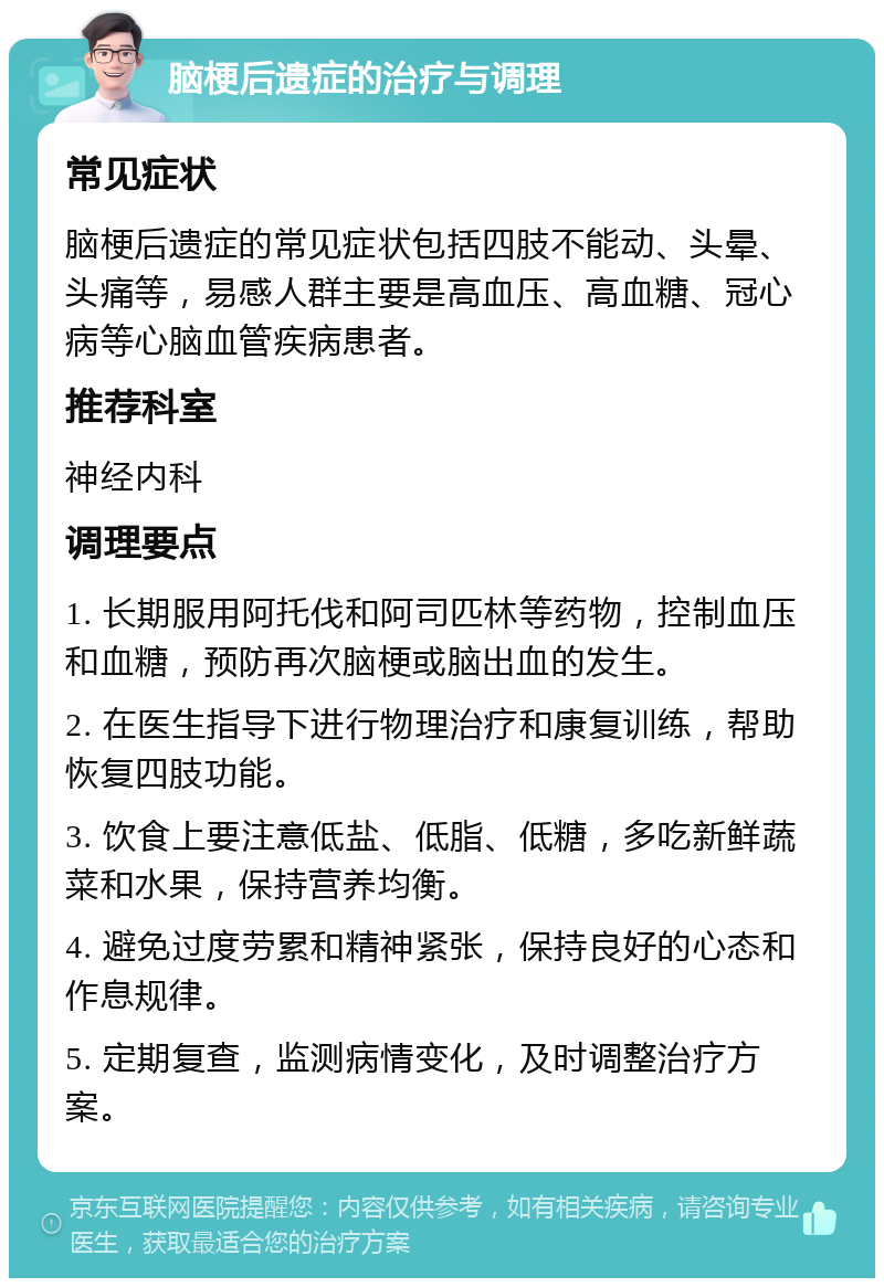 脑梗后遗症的治疗与调理 常见症状 脑梗后遗症的常见症状包括四肢不能动、头晕、头痛等，易感人群主要是高血压、高血糖、冠心病等心脑血管疾病患者。 推荐科室 神经内科 调理要点 1. 长期服用阿托伐和阿司匹林等药物，控制血压和血糖，预防再次脑梗或脑出血的发生。 2. 在医生指导下进行物理治疗和康复训练，帮助恢复四肢功能。 3. 饮食上要注意低盐、低脂、低糖，多吃新鲜蔬菜和水果，保持营养均衡。 4. 避免过度劳累和精神紧张，保持良好的心态和作息规律。 5. 定期复查，监测病情变化，及时调整治疗方案。