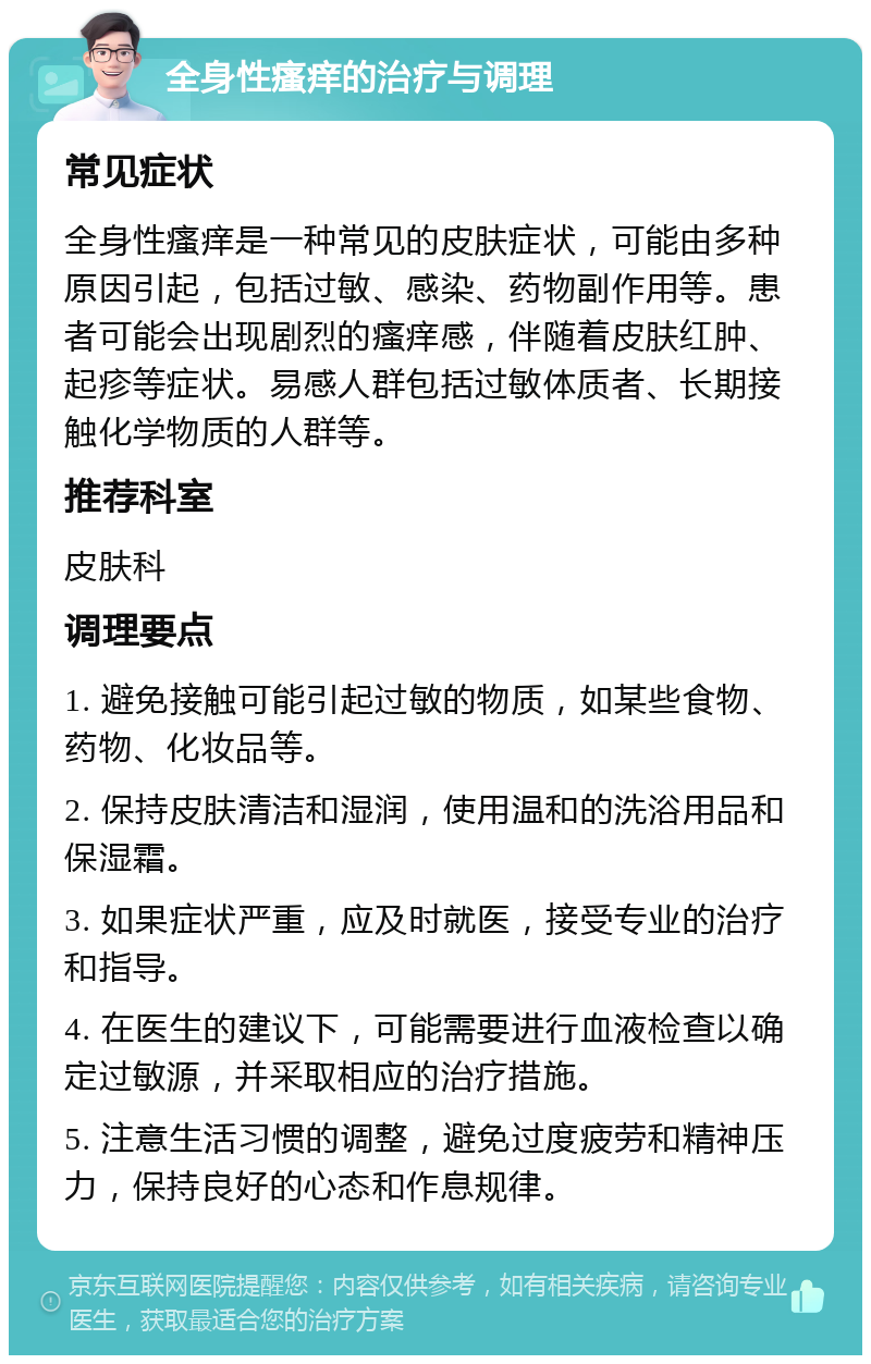 全身性瘙痒的治疗与调理 常见症状 全身性瘙痒是一种常见的皮肤症状，可能由多种原因引起，包括过敏、感染、药物副作用等。患者可能会出现剧烈的瘙痒感，伴随着皮肤红肿、起疹等症状。易感人群包括过敏体质者、长期接触化学物质的人群等。 推荐科室 皮肤科 调理要点 1. 避免接触可能引起过敏的物质，如某些食物、药物、化妆品等。 2. 保持皮肤清洁和湿润，使用温和的洗浴用品和保湿霜。 3. 如果症状严重，应及时就医，接受专业的治疗和指导。 4. 在医生的建议下，可能需要进行血液检查以确定过敏源，并采取相应的治疗措施。 5. 注意生活习惯的调整，避免过度疲劳和精神压力，保持良好的心态和作息规律。